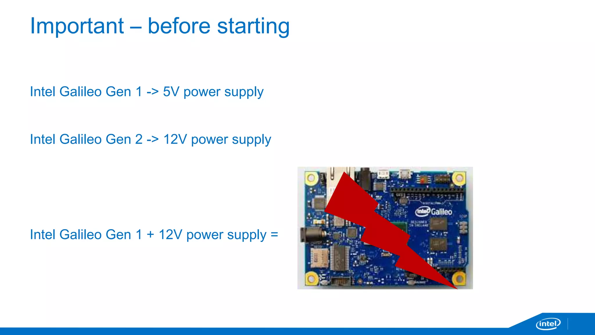 Important – before starting 
Intel Galileo Gen 1 -> 5V power supply 
Intel Galileo Gen 2 -> 12V power supply 
Intel Galileo Gen 1 + 12V power supply = 
 