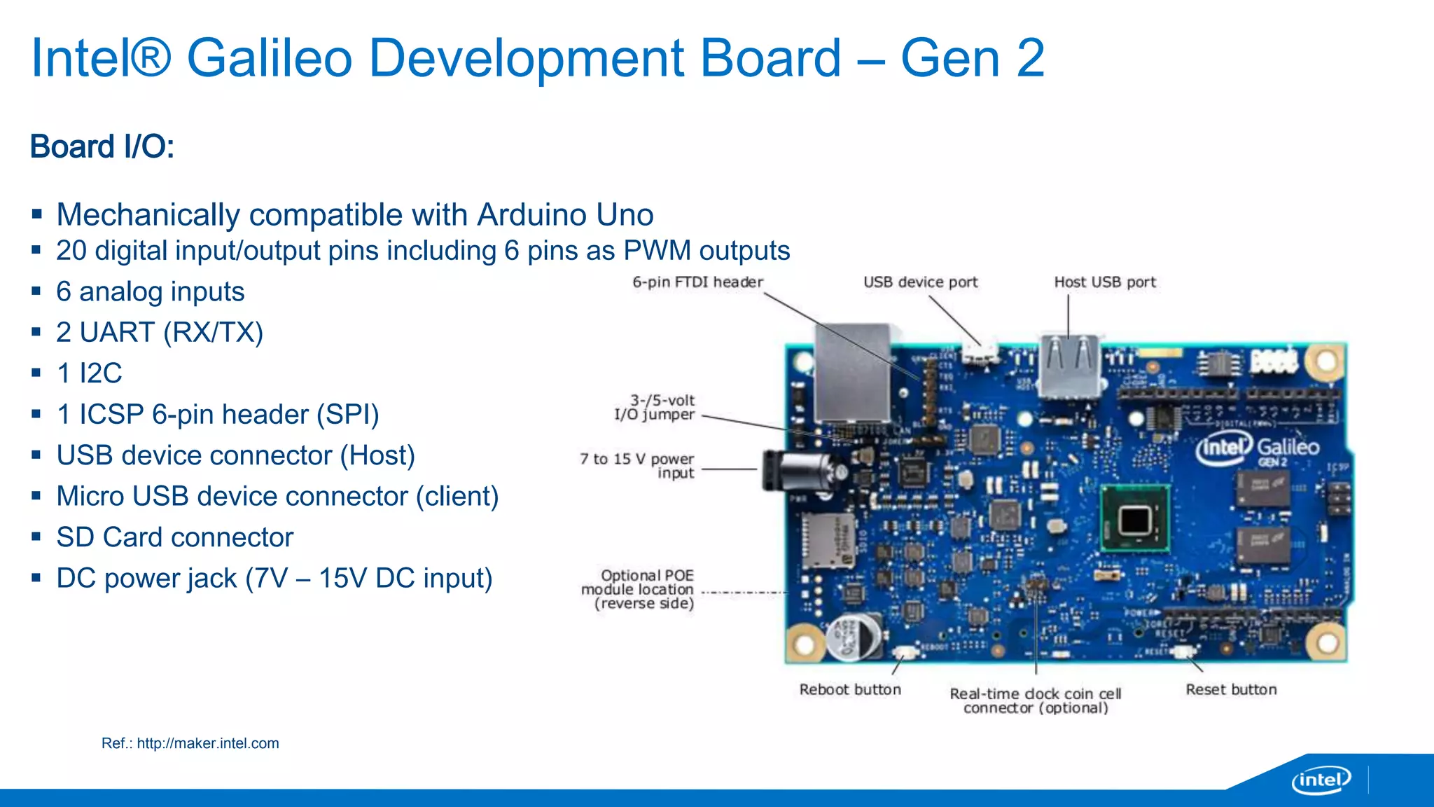 Intel® Galileo Development Board – Gen 2 
Board I/O: 
 Mechanically compatible with Arduino Uno 
 20 digital input/output pins including 6 pins as PWM outputs 
 6 analog inputs 
 2 UART (RX/TX) 
 1 I2C 
 1 ICSP 6-pin header (SPI) 
 USB device connector (Host) 
 Micro USB device connector (client) 
 SD Card connector 
 DC power jack (7V – 15V DC input) 
Ref.: http://maker.intel.com 
 