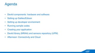 Agenda 
• Devkit components: hardware and software 
• Setting up Galileo/Edison 
• Setting up developer environment 
• Running sample codes 
• Creating your application 
• Dev kit library (MRAA) and sensors repository (UPM) 
 
