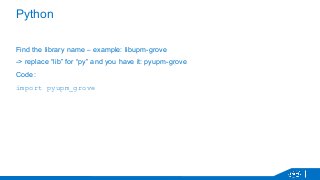 Python 
Find the library name – example: libupm-grove 
-> replace “lib” for “py” and you have it: pyupm-grove 
Code: 
import pyupm_grove 
 