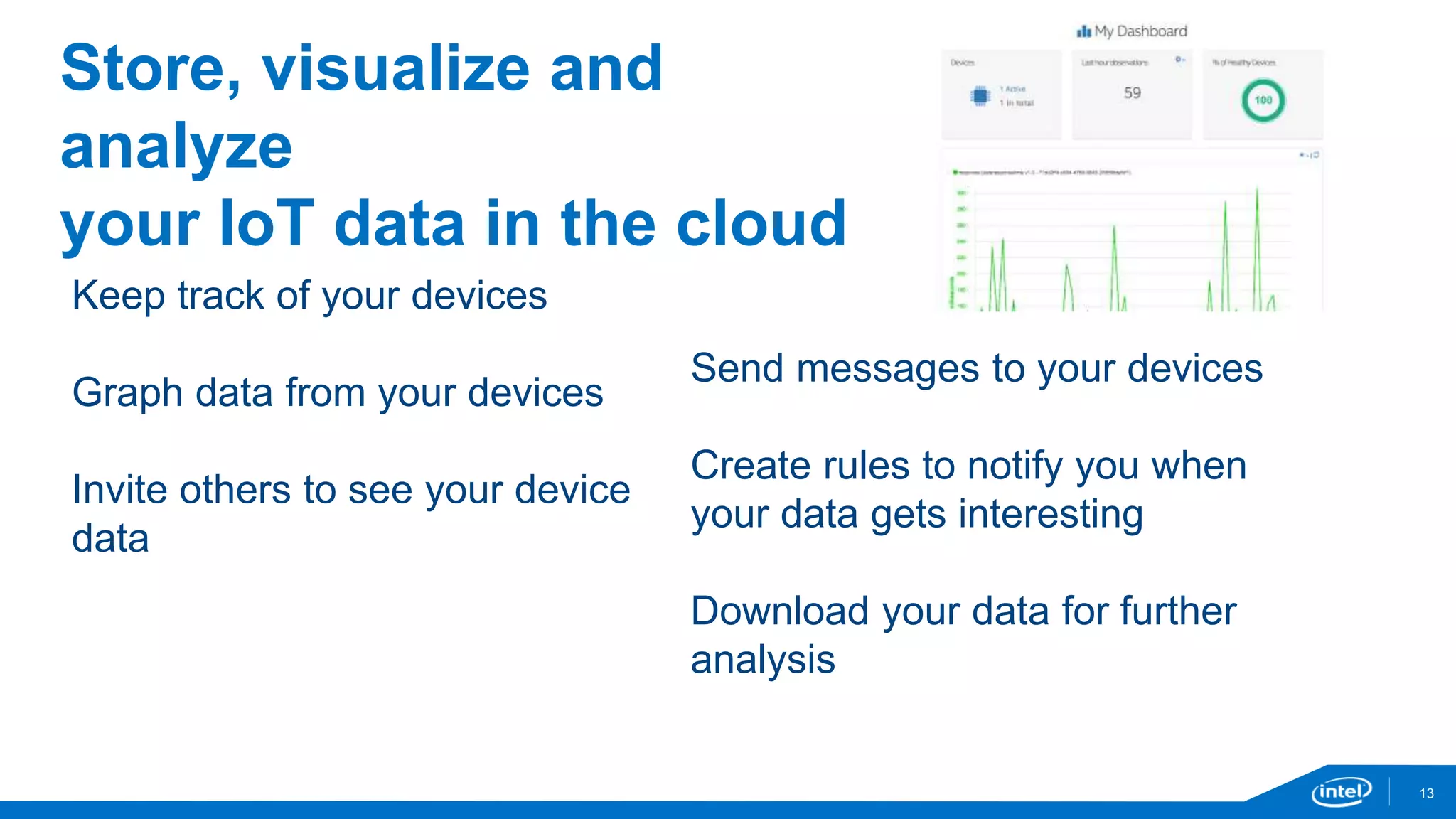 13 
Store, visualize and 
analyze 
your IoT data in the cloud 
Keep track of your devices 
Graph data from your devices 
Invite others to see your device 
data 
Send messages to your devices 
Create rules to notify you when 
your data gets interesting 
Download your data for further 
analysis 
 