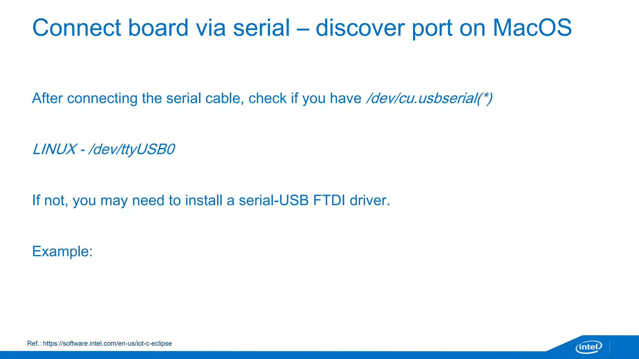 Connect board via serial – discover port on MacOS 
After connecting the serial cable, check if you have /dev/cu.usbserial(*) 
LINUX - /dev/ttyUSB0 
If not, you may need to install a serial-USB FTDI driver. 
Example: 
Ref.: https://software.intel.com/en-us/iot-c-eclipse 
 