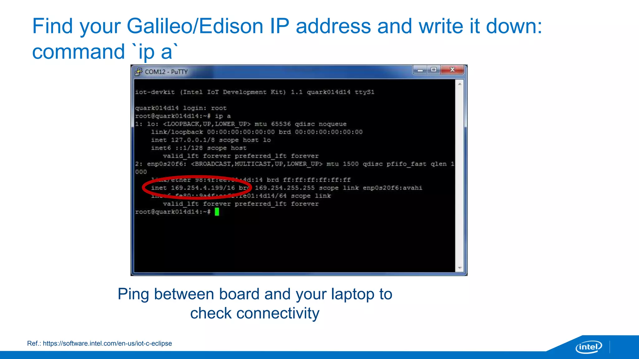 Find your Galileo/Edison IP address and write it down: 
command `ip a` 
Ping between board and your laptop to 
check connectivity 
Ref.: https://software.intel.com/en-us/iot-c-eclipse 
 