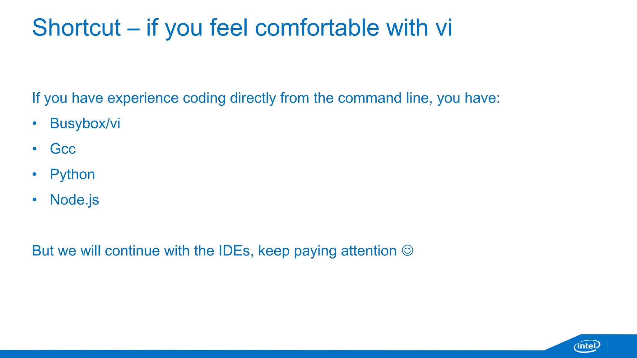 Shortcut – if you feel comfortable with vi 
If you have experience coding directly from the command line, you have: 
• Busybox/vi 
• Gcc 
• Python 
• Node.js 
But we will continue with the IDEs, keep paying attention  
 
