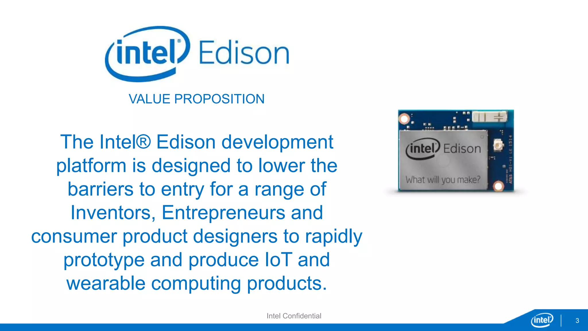 3 
VALUE PROPOSITION 
The Intel® Edison development 
platform is designed to lower the 
barriers to entry for a range of 
Inventors, Entrepreneurs and 
consumer product designers to rapidly 
prototype and produce IoT and 
wearable computing products. 
Intel Confidential 
 