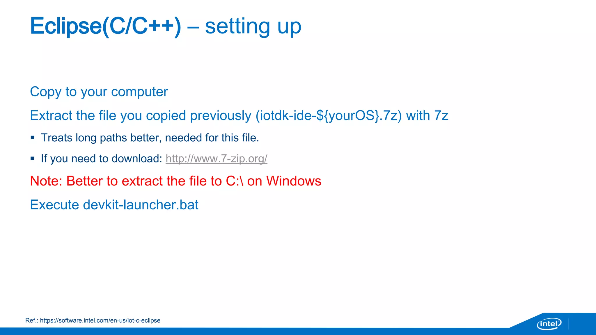 Eclipse(C/C++) – setting up 
Copy to your computer 
Extract the file you copied previously (iotdk-ide-${yourOS}.7z) with 7z 
 Treats long paths better, needed for this file. 
 If you need to download: http://www.7-zip.org/ 
Note: Better to extract the file to C: on Windows 
Execute devkit-launcher.bat 
Ref.: https://software.intel.com/en-us/iot-c-eclipse 
 