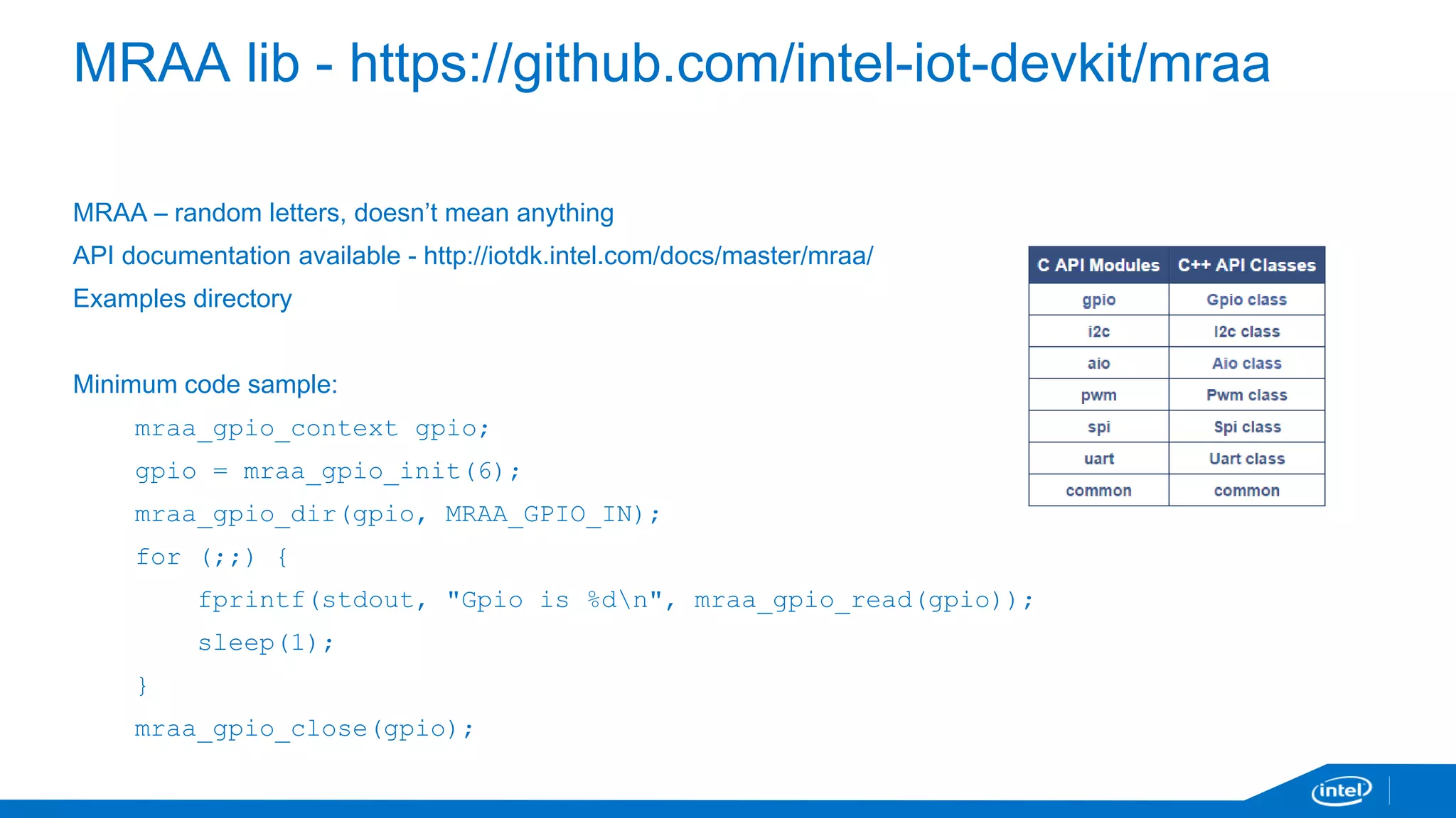MRAA lib - https://github.com/intel-iot-devkit/mraa 
MRAA – random letters, doesn’t mean anything 
API documentation available - http://iotdk.intel.com/docs/master/mraa/ 
Examples directory 
Minimum code sample: 
mraa_gpio_context gpio; 
gpio = mraa_gpio_init(6); 
mraa_gpio_dir(gpio, MRAA_GPIO_IN); 
for (;;) { 
fprintf(stdout, "Gpio is %dn", mraa_gpio_read(gpio)); 
sleep(1); 
} 
mraa_gpio_close(gpio); 
 
