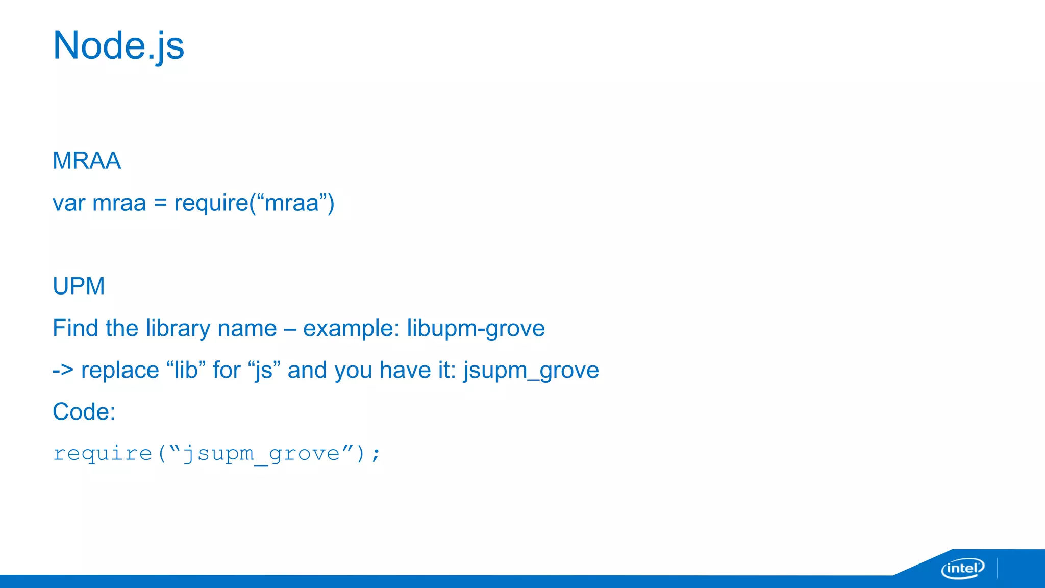 Node.js 
MRAA 
var mraa = require(“mraa”) 
UPM 
Find the library name – example: libupm-grove 
-> replace “lib” for “js” and you have it: jsupm_grove 
Code: 
require(“jsupm_grove”); 
 