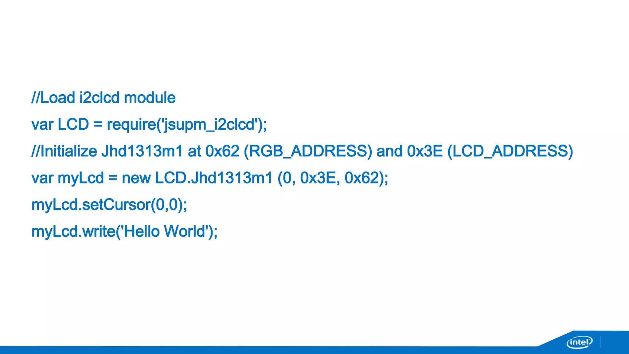 //Load i2clcd module 
var LCD = require('jsupm_i2clcd'); 
//Initialize Jhd1313m1 at 0x62 (RGB_ADDRESS) and 0x3E (LCD_ADDRESS) 
var myLcd = new LCD.Jhd1313m1 (0, 0x3E, 0x62); 
myLcd.setCursor(0,0); 
myLcd.write('Hello World'); 
 