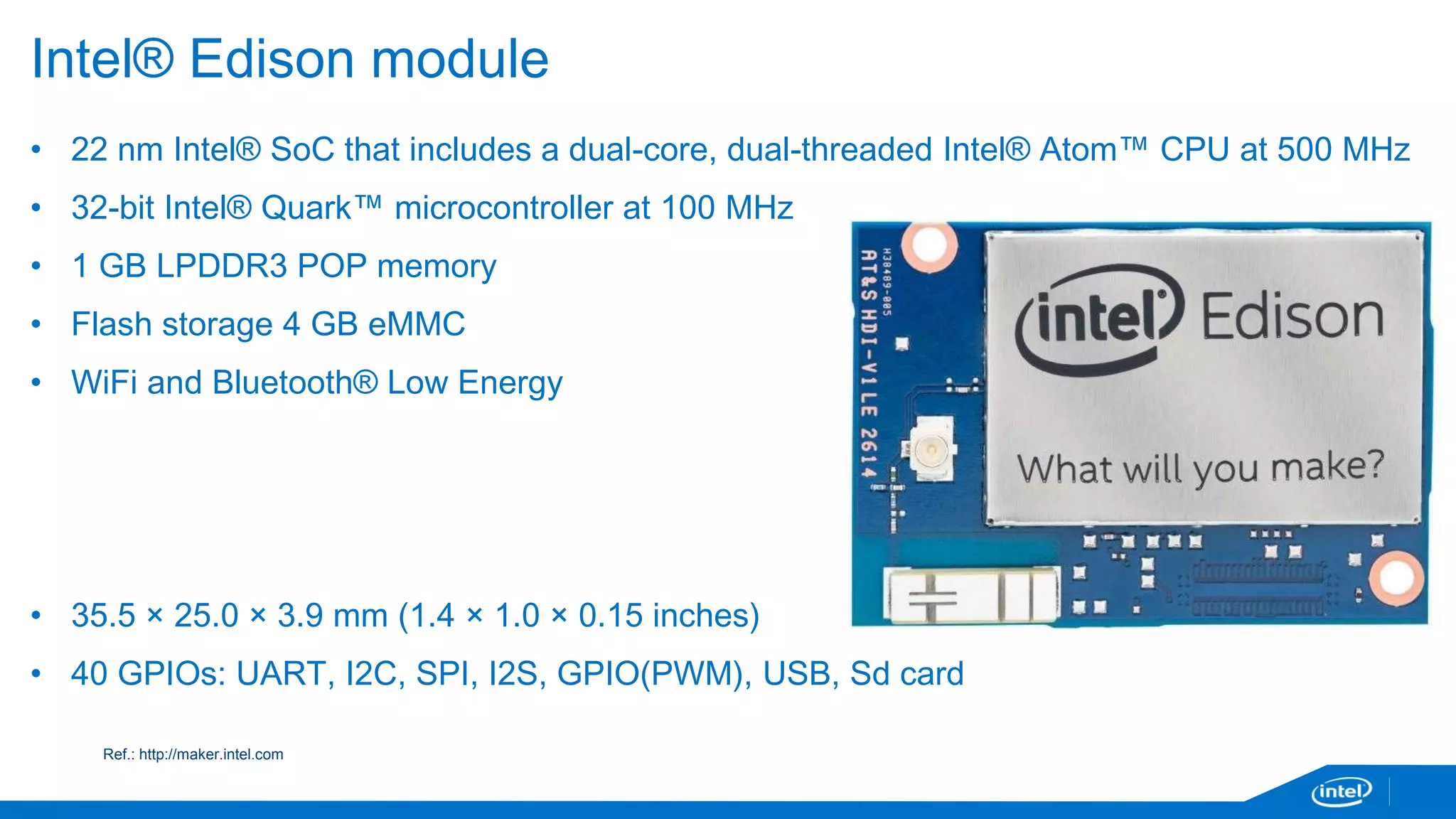 Intel® Edison module 
• 22 nm Intel® SoC that includes a dual-core, dual-threaded Intel® Atom™ CPU at 500 MHz 
• 32-bit Intel® Quark™ microcontroller at 100 MHz 
• 1 GB LPDDR3 POP memory 
• Flash storage 4 GB eMMC 
• WiFi and Bluetooth® Low Energy 
• 35.5 × 25.0 × 3.9 mm (1.4 × 1.0 × 0.15 inches) 
• 40 GPIOs: UART, I2C, SPI, I2S, GPIO(PWM), USB, Sd card 
Ref.: http://maker.intel.com 
 