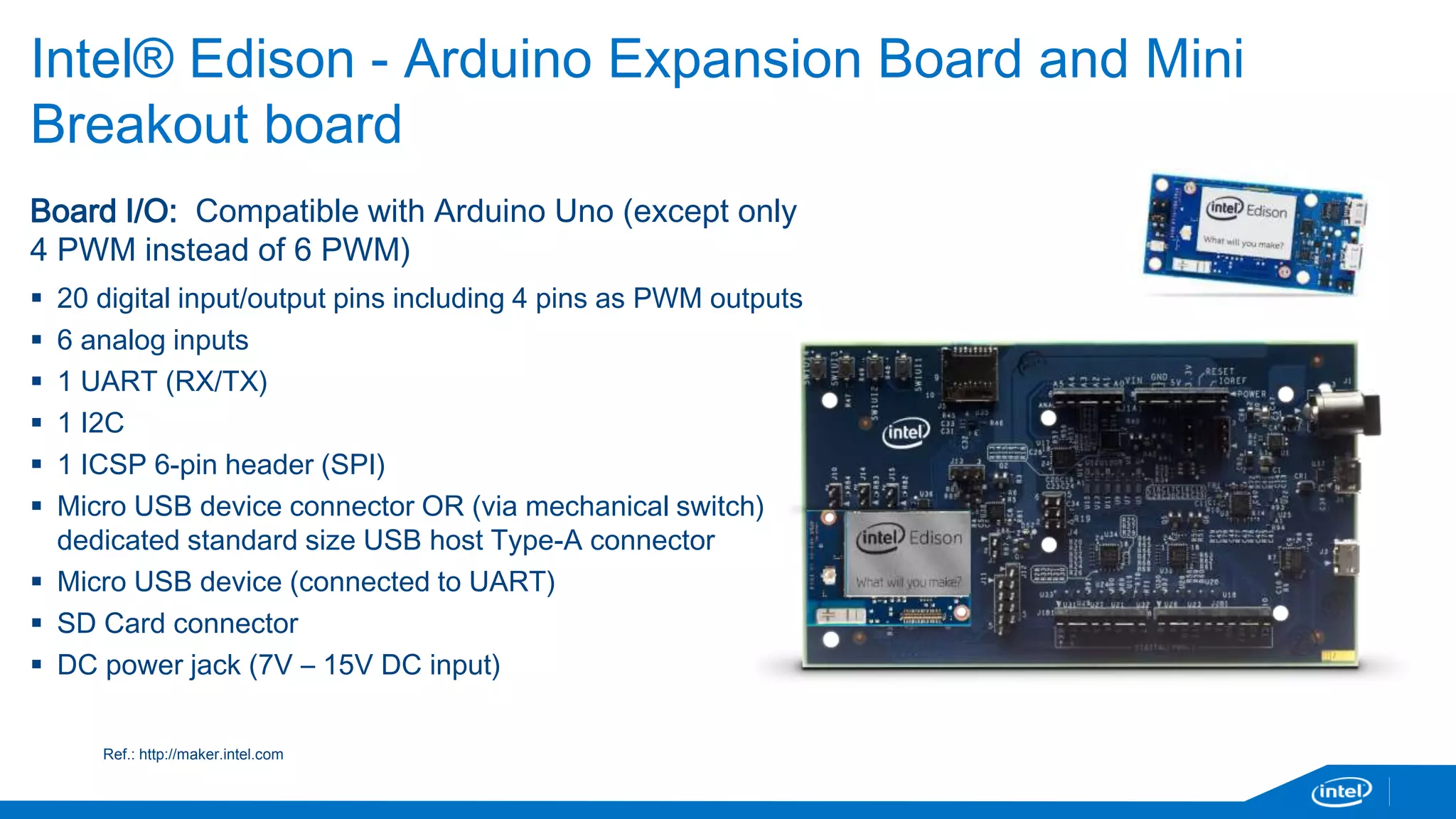 Intel® Edison - Arduino Expansion Board and Mini 
Breakout board 
Board I/O: Compatible with Arduino Uno (except only 
4 PWM instead of 6 PWM) 
 20 digital input/output pins including 4 pins as PWM outputs 
 6 analog inputs 
 1 UART (RX/TX) 
 1 I2C 
 1 ICSP 6-pin header (SPI) 
 Micro USB device connector OR (via mechanical switch) 
dedicated standard size USB host Type-A connector 
 Micro USB device (connected to UART) 
 SD Card connector 
 DC power jack (7V – 15V DC input) 
Ref.: http://maker.intel.com 
 