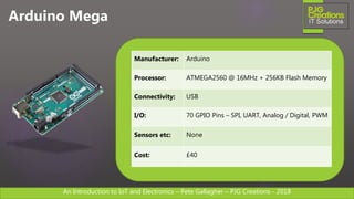 An Introduction to IoT and Electronics – Pete Gallagher – PJG Creations - 2018An Introduction to IoT and Electronics – Pete Gallagher – PJG Creations - 2018
Arduino Mega
Manufacturer: Arduino
Processor: ATMEGA2560 @ 16MHz + 256KB Flash Memory
Connectivity: USB
I/O: 70 GPIO Pins – SPI, UART, Analog / Digital, PWM
Sensors etc: None
Cost: £40
 