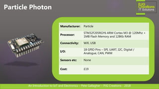 An Introduction to IoT and Electronics – Pete Gallagher – PJG Creations - 2018An Introduction to IoT and Electronics – Pete Gallagher – PJG Creations - 2018
Particle Photon
Manufacturer: Particle
Processor:
STM32F205RGY6 ARM Cortex M3 @ 120Mhz +
1MB Flash Memory and 128Kb RAM
Connectivity: Wifi, USB
I/O:
18 GPIO Pins – SPI, UART, I2C, Digital /
Analogue, CAN, PWM
Sensors etc: None
Cost: £19
 