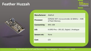 An Introduction to IoT and Electronics – Pete Gallagher – PJG Creations - 2018An Introduction to IoT and Electronics – Pete Gallagher – PJG Creations - 2018
Feather Huzzah
Manufacturer: Adafruit
Processor:
ESP8266 WiFi microcontroller @ 80MHz + 4MB
of Flash Memory
Connectivity: Wifi, USB
I/O: 9 GPIO Pins – SPI, I2C, Digital, 1 Analogue
Sensors etc: None
Cost: £25
 