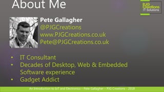 An Introduction to IoT and Electronics – Pete Gallagher – PJG Creations - 2018An Introduction to IoT and Electronics – Pete Gallagher – PJG Creations - 2018
About Me
Pete Gallagher
@PJGCreations
www.PJGCreations.co.uk
Pete@PJGCreations.co.uk
• IT Consultant
• Decades of Desktop, Web & Embedded
Software experience
• Gadget Addict
 