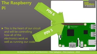 An Introduction to IoT and Electronics – Pete Gallagher – PJG Creations - 2018
The Raspberry
Pi
 This is the heart of our circuit
and will be controlling
how all of the
electronics work as
well as running our code.
 