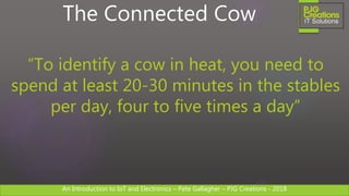An Introduction to IoT and Electronics – Pete Gallagher – PJG Creations - 2018An Introduction to IoT and Electronics – Pete Gallagher – PJG Creations - 2018
The Connected Cow
“To identify a cow in heat, you need to
spend at least 20-30 minutes in the stables
per day, four to five times a day”
 