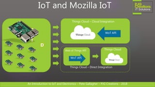 An Introduction to IoT and Electronics – Pete Gallagher – PJG Creations - 2018An Introduction to IoT and Electronics – Pete Gallagher – PJG Creations - 2018
F
I
E
L
D
IoT and Mozilla IoT
Things Cloud – Cloud Integration
Web of Things API Things Cloud
WoT API
WoT API
Things Cloud – Direct Integration
 