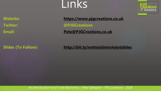 An Introduction to IoT and Electronics – Pete Gallagher – PJG Creations - 2018An Introduction to IoT and Electronics – Pete Gallagher – PJG Creations - 2018
Links
Website: https://www.pjgcreations.co.uk
Twitter: @PJGCreations
Email: Pete@PJGCreations.co.uk
Slides (To Follow): http://bit.ly/nottsiotintrotoiotslides
 