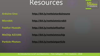 An Introduction to IoT and Electronics – Pete Gallagher – PJG Creations - 2018An Introduction to IoT and Electronics – Pete Gallagher – PJG Creations - 2018
Resources
Arduino Uno: http://bit.ly/nottsiotarduinouno
Microbit: http://bit.ly/nottsiotmicrobit
Feather Huzzah: http://bit.ly/nottsiotfeather
MxChip AZ3166: http://bit.ly/nottsiotmxchip
Particle Photon: http://bit.ly/nottsiotparticle
 