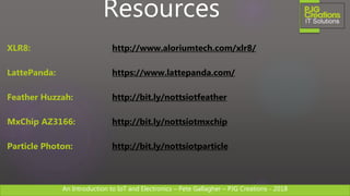 An Introduction to IoT and Electronics – Pete Gallagher – PJG Creations - 2018An Introduction to IoT and Electronics – Pete Gallagher – PJG Creations - 2018
Resources
XLR8: http://www.aloriumtech.com/xlr8/
LattePanda: https://www.lattepanda.com/
Feather Huzzah: http://bit.ly/nottsiotfeather
MxChip AZ3166: http://bit.ly/nottsiotmxchip
Particle Photon: http://bit.ly/nottsiotparticle
 
