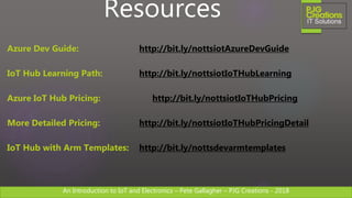 An Introduction to IoT and Electronics – Pete Gallagher – PJG Creations - 2018An Introduction to IoT and Electronics – Pete Gallagher – PJG Creations - 2018
Resources
Azure Dev Guide: http://bit.ly/nottsiotAzureDevGuide
IoT Hub Learning Path: http://bit.ly/nottsiotIoTHubLearning
Azure IoT Hub Pricing: http://bit.ly/nottsiotIoTHubPricing
More Detailed Pricing: http://bit.ly/nottsiotIoTHubPricingDetail
IoT Hub with Arm Templates: http://bit.ly/nottsdevarmtemplates
 