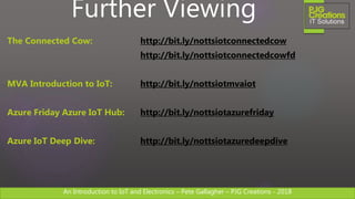 An Introduction to IoT and Electronics – Pete Gallagher – PJG Creations - 2018An Introduction to IoT and Electronics – Pete Gallagher – PJG Creations - 2018
Further Viewing
The Connected Cow: http://bit.ly/nottsiotconnectedcow
http://bit.ly/nottsiotconnectedcowfd
MVA Introduction to IoT: http://bit.ly/nottsiotmvaiot
Azure Friday Azure IoT Hub: http://bit.ly/nottsiotazurefriday
Azure IoT Deep Dive: http://bit.ly/nottsiotazuredeepdive
 
