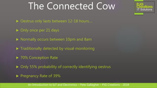 An Introduction to IoT and Electronics – Pete Gallagher – PJG Creations - 2018An Introduction to IoT and Electronics – Pete Gallagher – PJG Creations - 2018
 Oestrus only lasts between 12-18 hours….
 Only once per 21 days
 Normally occurs between 10pm and 8am
 Traditionally detected by visual monitoring
 70% Conception Rate
 Only 55% probability of correctly identifying oestrus
 Pregnancy Rate of 39%
The Connected Cow
 