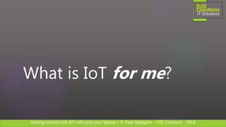 Getting started with IoT with only your laptop – © Pete Gallagher – PJG Creations - 2018
What is IoT for me?
 