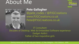 Getting started with IoT with only your laptop – © Pete Gallagher – PJG Creations - 2018
About Me
Pete Gallagher
@pete_codes / @PJGCreations
www.PJGCreations.co.uk
Pete@PJGCreations.co.uk
IT Consultant
Decades of Desktop, Web & Embedded Software experience
Gadget Addict
Father of two inquisitive girls
 
