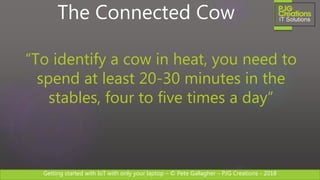 Getting started with IoT with only your laptop – © Pete Gallagher – PJG Creations - 2018
The Connected Cow
“To identify a cow in heat, you need to
spend at least 20-30 minutes in the
stables, four to five times a day”
 