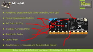 Getting started with IoT with only your laptop – © Pete Gallagher – PJG Creations - 2018
 Handheld, programmable Microcontroller, with USB
 Two programmable buttons
 5x5 Grid of LED’s
 3 Digital / Analog Ports
 Bluetooth, Radio
 Light Sensor
 Accelerometer, Compass and Temperature Sensor
Micro:bit
 