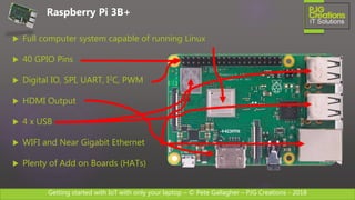 Getting started with IoT with only your laptop – © Pete Gallagher – PJG Creations - 2018
 Full computer system capable of running Linux
 40 GPIO Pins
 Digital IO, SPI, UART, I2C, PWM
 HDMI Output
 4 x USB
 WIFI and Near Gigabit Ethernet
 Plenty of Add on Boards (HATs)
Raspberry Pi 3B+
 