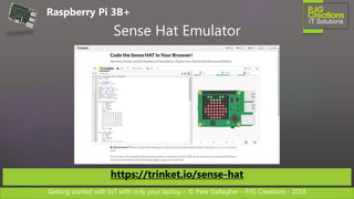 Getting started with IoT with only your laptop – © Pete Gallagher – PJG Creations - 2018
Sense Hat Emulator
https://trinket.io/sense-hat
Raspberry Pi 3B+
 