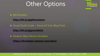 Getting started with IoT with only your laptop – © Pete Gallagher – PJG Creations - 2018
 IBM BlueMix:
http://bit.ly/pjgibmwatson
 Visual Studio Code + Azure IoT hub (Blog Post):
http://bit.ly/pjgvscodeiot
 Amazon Alexa Device Simulator
https://developer.amazon.com/alexa
Other Options
 
