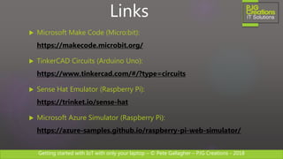 Getting started with IoT with only your laptop – © Pete Gallagher – PJG Creations - 2018
 Microsoft Make Code (Micro:bit):
https://makecode.microbit.org/
 TinkerCAD Circuits (Arduino Uno):
https://www.tinkercad.com/#/?type=circuits
 Sense Hat Emulator (Raspberry Pi):
https://trinket.io/sense-hat
 Microsoft Azure Simulator (Raspberry Pi):
https://azure-samples.github.io/raspberry-pi-web-simulator/
Links
 