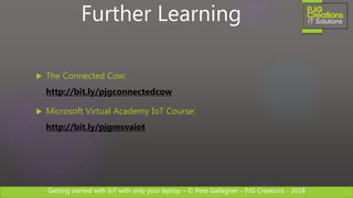 Getting started with IoT with only your laptop – © Pete Gallagher – PJG Creations - 2018
 The Connected Cow:
http://bit.ly/pjgconnectedcow
 Microsoft Virtual Academy IoT Course:
http://bit.ly/pjgmsvaiot
Further Learning
 