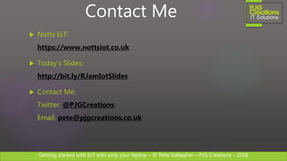 Getting started with IoT with only your laptop – © Pete Gallagher – PJG Creations - 2018
 Notts IoT:
https://www.nottsiot.co.uk
 Today’s Slides:
http://bit.ly/RJamIotSlides
 Contact Me:
Twitter: @PJGCreations
Email: pete@pjgcreations.co.uk
Contact Me
 