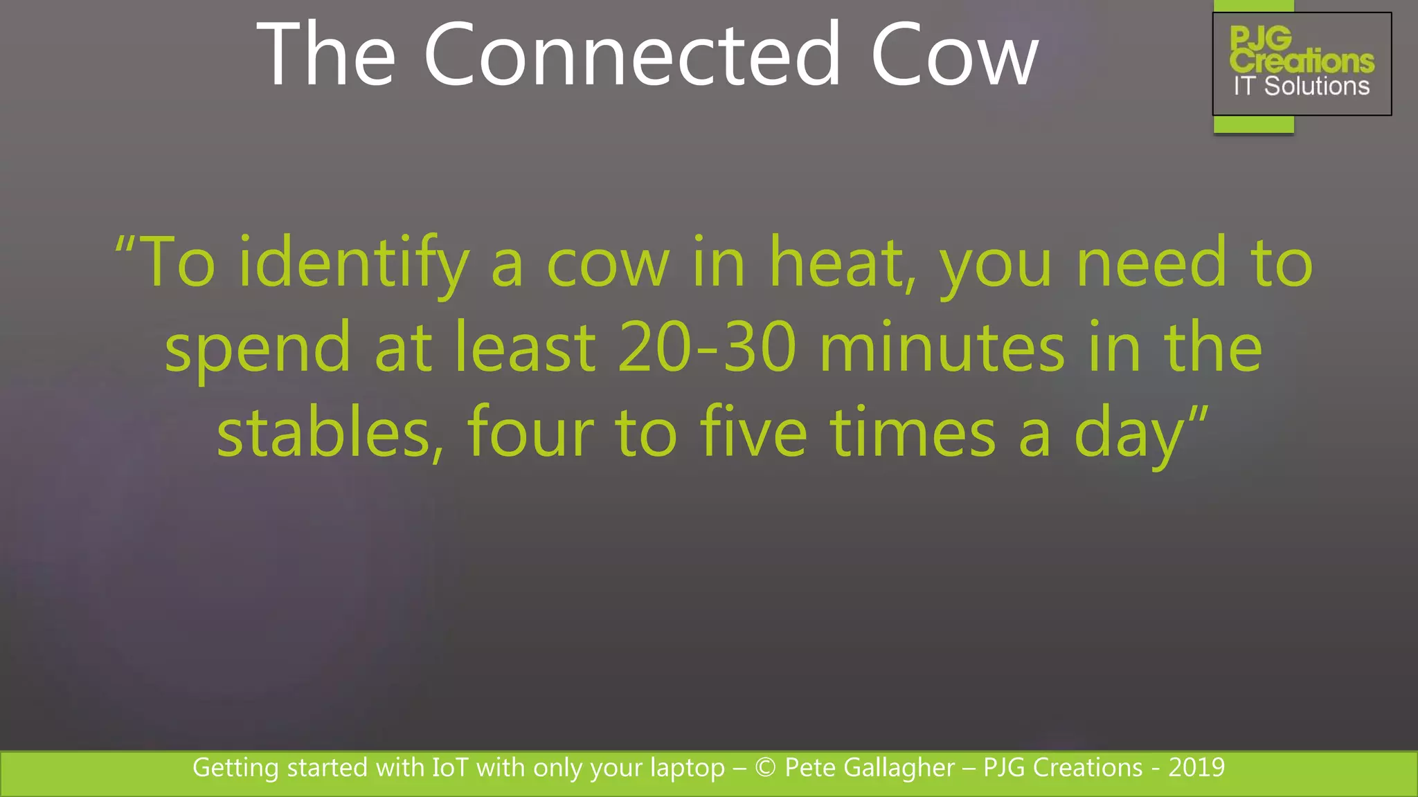 Getting started with IoT with only your laptop – © Pete Gallagher – PJG Creations - 2019
The Connected Cow
“To identify a cow in heat, you need to
spend at least 20-30 minutes in the
stables, four to five times a day”
 