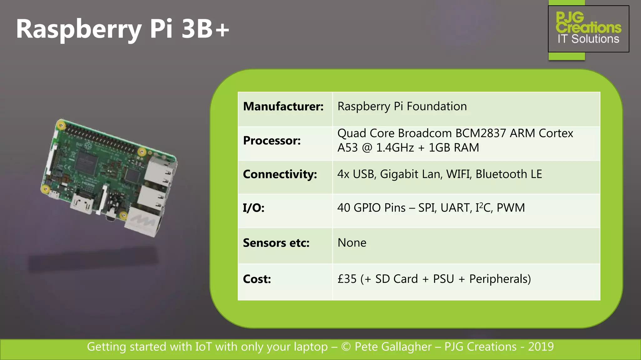 Getting started with IoT with only your laptop – © Pete Gallagher – PJG Creations - 2019
Raspberry Pi 3B+
Manufacturer: Raspberry Pi Foundation
Processor:
Quad Core Broadcom BCM2837 ARM Cortex
A53 @ 1.4GHz + 1GB RAM
Connectivity: 4x USB, Gigabit Lan, WIFI, Bluetooth LE
I/O: 40 GPIO Pins – SPI, UART, I2C, PWM
Sensors etc: None
Cost: £35 (+ SD Card + PSU + Peripherals)
 
