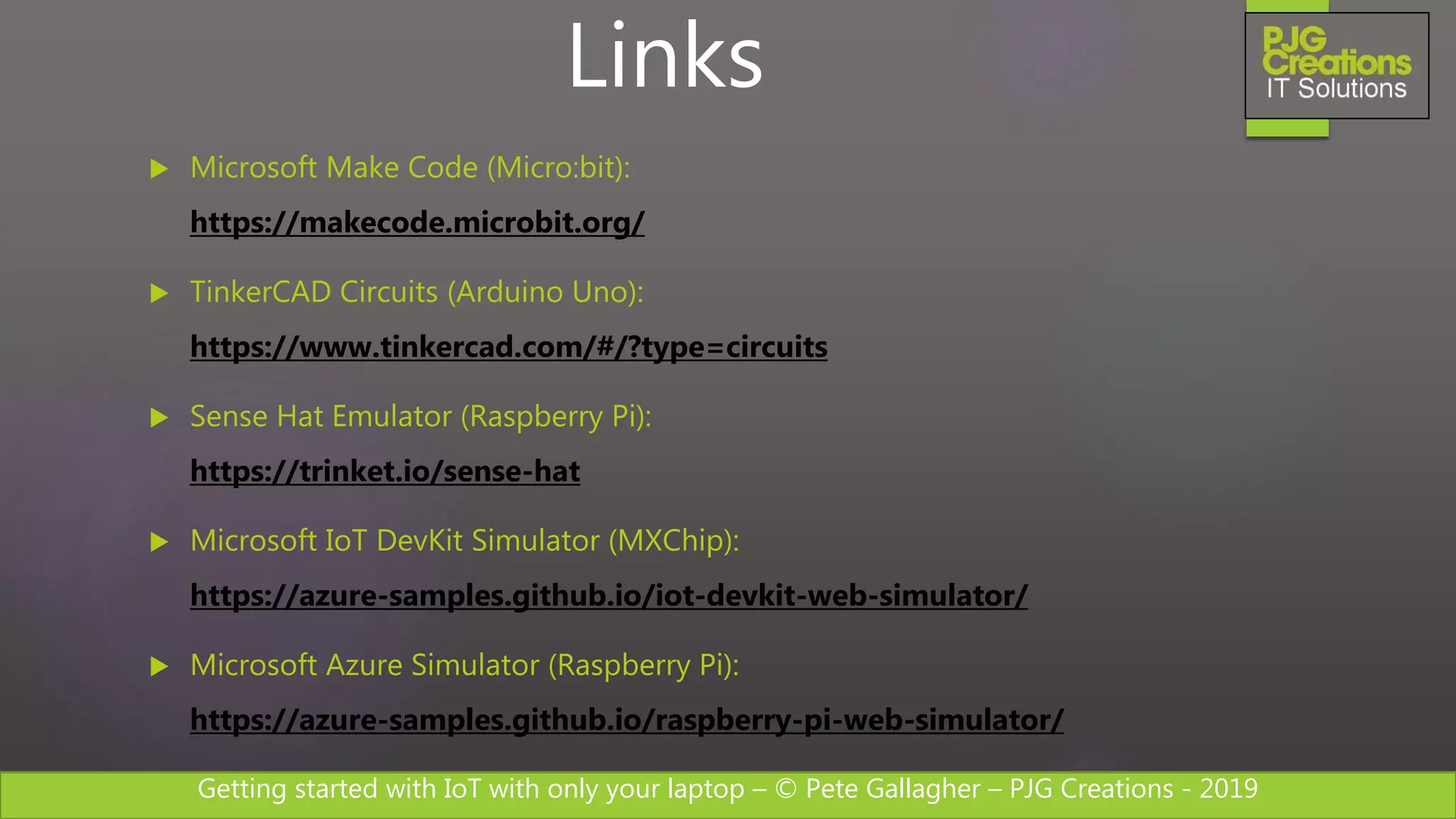 Getting started with IoT with only your laptop – © Pete Gallagher – PJG Creations - 2019
 Microsoft Make Code (Micro:bit):
https://makecode.microbit.org/
 TinkerCAD Circuits (Arduino Uno):
https://www.tinkercad.com/#/?type=circuits
 Sense Hat Emulator (Raspberry Pi):
https://trinket.io/sense-hat
 Microsoft IoT DevKit Simulator (MXChip):
https://azure-samples.github.io/iot-devkit-web-simulator/
 Microsoft Azure Simulator (Raspberry Pi):
https://azure-samples.github.io/raspberry-pi-web-simulator/
Links
 