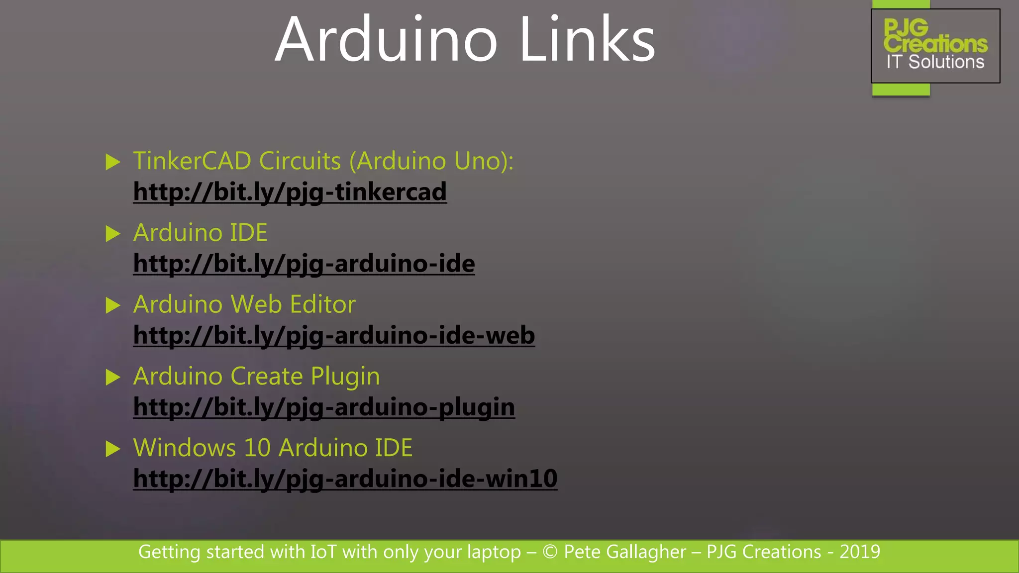 Getting started with IoT with only your laptop – © Pete Gallagher – PJG Creations - 2019
 TinkerCAD Circuits (Arduino Uno):
http://bit.ly/pjg-tinkercad
 Arduino IDE
http://bit.ly/pjg-arduino-ide
 Arduino Web Editor
http://bit.ly/pjg-arduino-ide-web
 Arduino Create Plugin
http://bit.ly/pjg-arduino-plugin
 Windows 10 Arduino IDE
http://bit.ly/pjg-arduino-ide-win10
Arduino Links
 