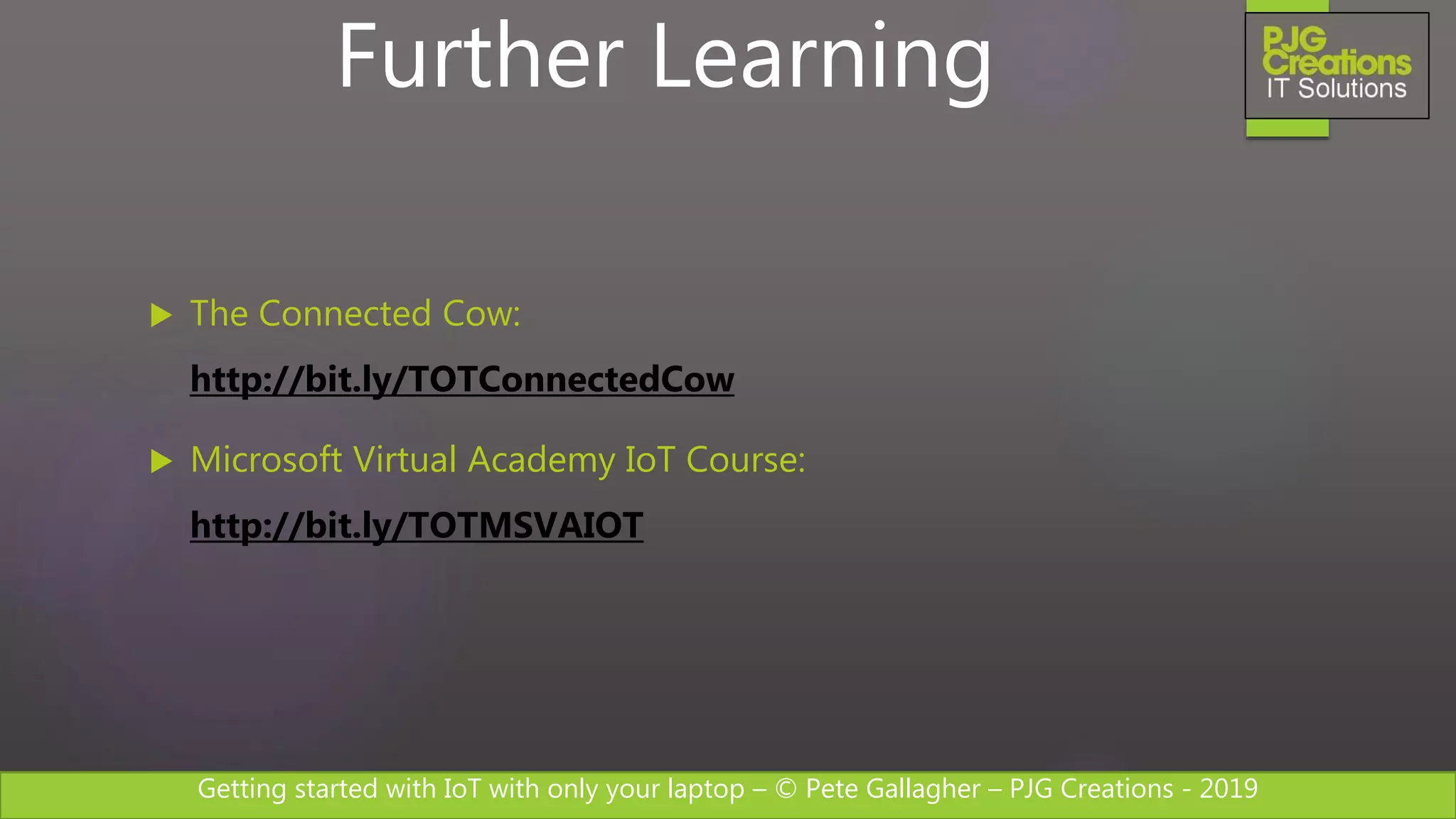 Getting started with IoT with only your laptop – © Pete Gallagher – PJG Creations - 2019
 The Connected Cow:
http://bit.ly/TOTConnectedCow
 Microsoft Virtual Academy IoT Course:
http://bit.ly/TOTMSVAIOT
Further Learning
 