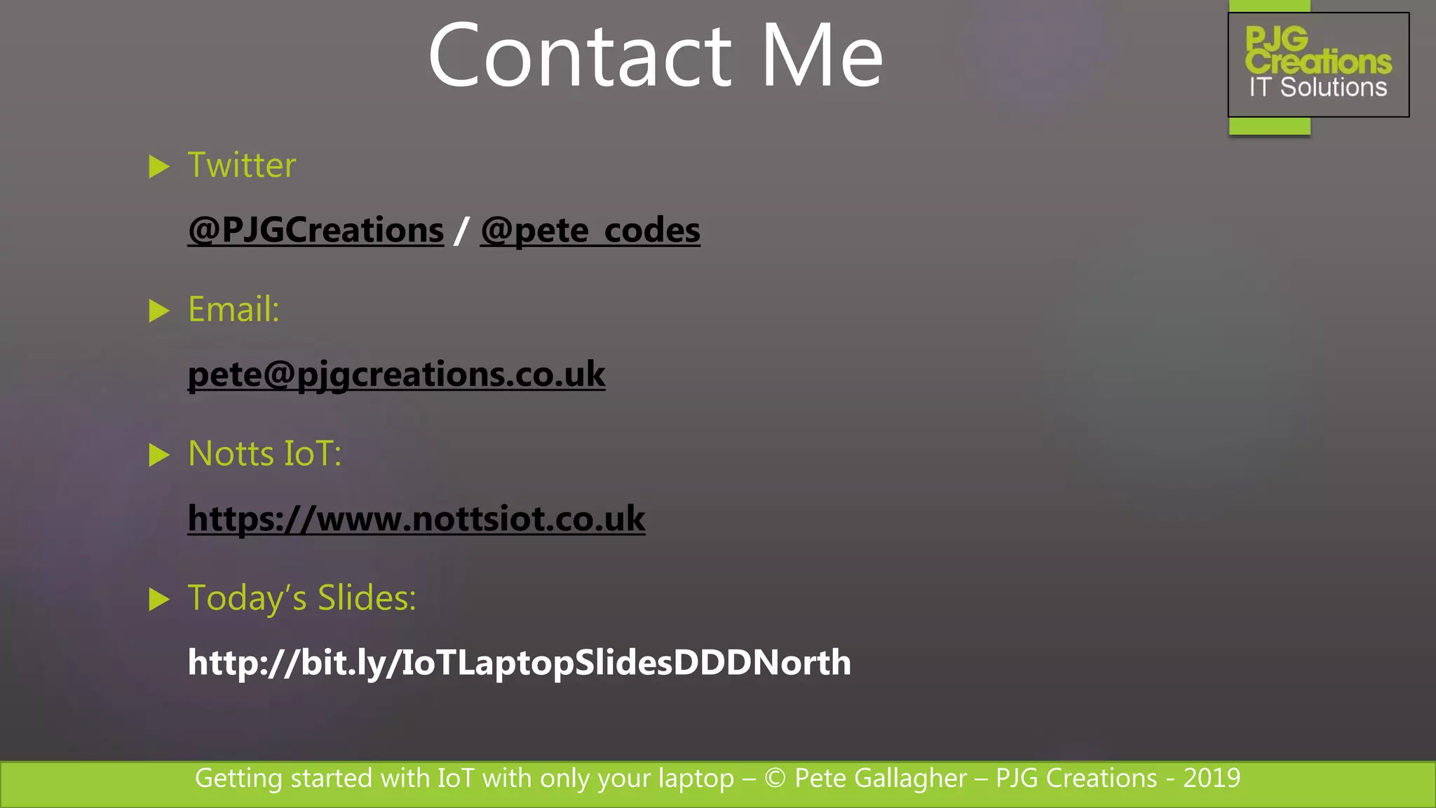 Getting started with IoT with only your laptop – © Pete Gallagher – PJG Creations - 2019
 Twitter
@PJGCreations / @pete_codes
 Email:
pete@pjgcreations.co.uk
 Notts IoT:
https://www.nottsiot.co.uk
 Today’s Slides:
http://bit.ly/IoTLaptopSlidesDDDNorth
Contact Me
 