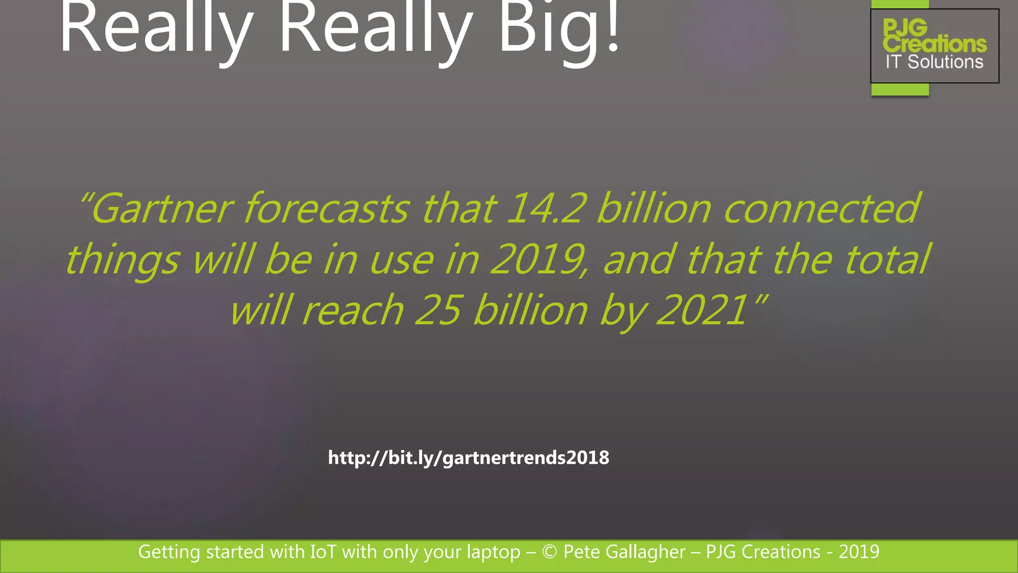 Getting started with IoT with only your laptop – © Pete Gallagher – PJG Creations - 2019
Really Really Big!
http://bit.ly/gartnertrends2018
“Gartner forecasts that 14.2 billion connected
things will be in use in 2019, and that the total
will reach 25 billion by 2021”
 