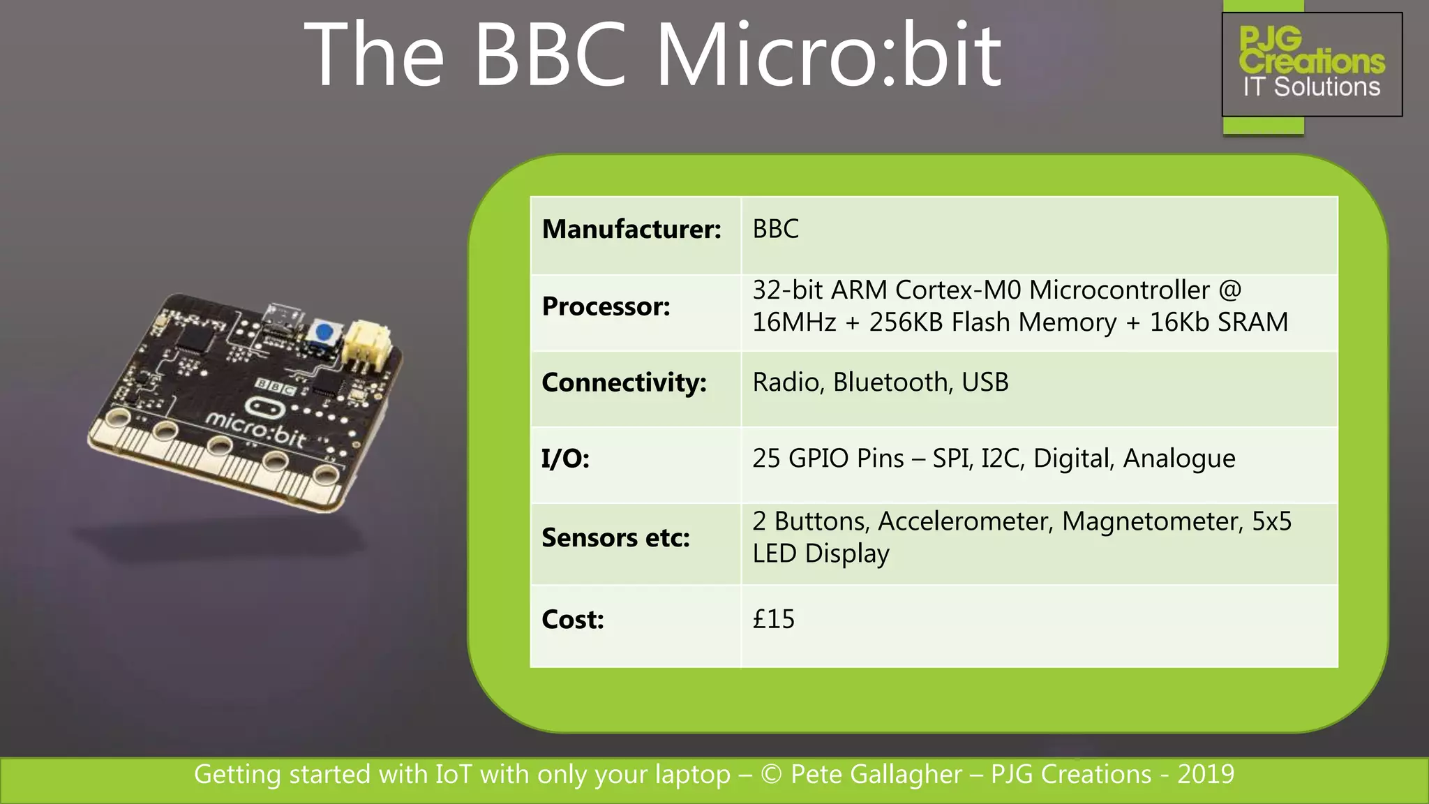 Getting started with IoT with only your laptop – © Pete Gallagher – PJG Creations - 2019
Manufacturer: BBC
Processor:
32-bit ARM Cortex-M0 Microcontroller @
16MHz + 256KB Flash Memory + 16Kb SRAM
Connectivity: Radio, Bluetooth, USB
I/O: 25 GPIO Pins – SPI, I2C, Digital, Analogue
Sensors etc:
2 Buttons, Accelerometer, Magnetometer, 5x5
LED Display
Cost: £15
The BBC Micro:bit
 