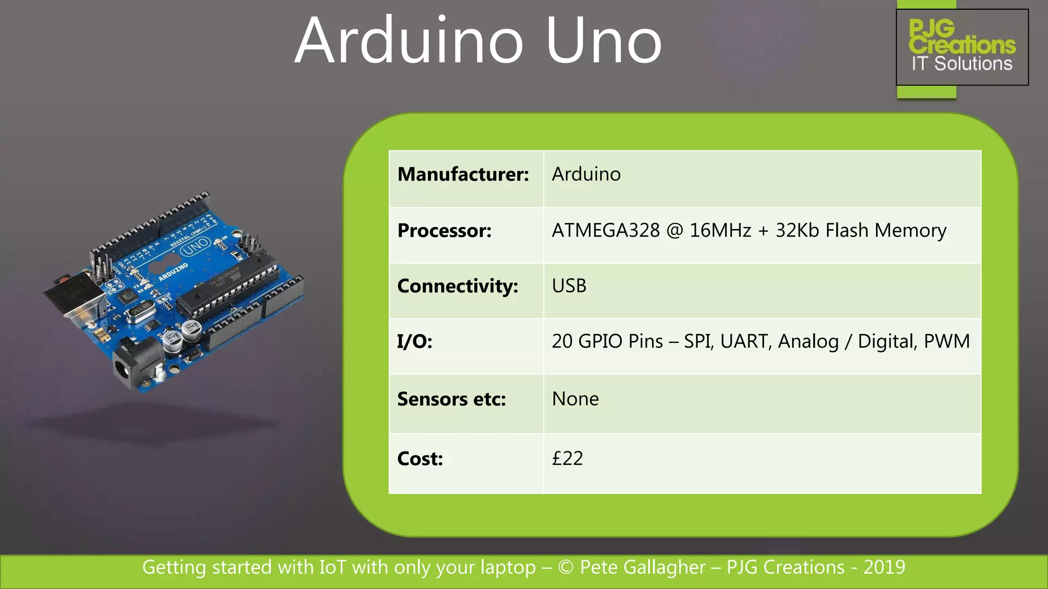 Getting started with IoT with only your laptop – © Pete Gallagher – PJG Creations - 2019
Manufacturer: Arduino
Processor: ATMEGA328 @ 16MHz + 32Kb Flash Memory
Connectivity: USB
I/O: 20 GPIO Pins – SPI, UART, Analog / Digital, PWM
Sensors etc: None
Cost: £22
Arduino Uno
 