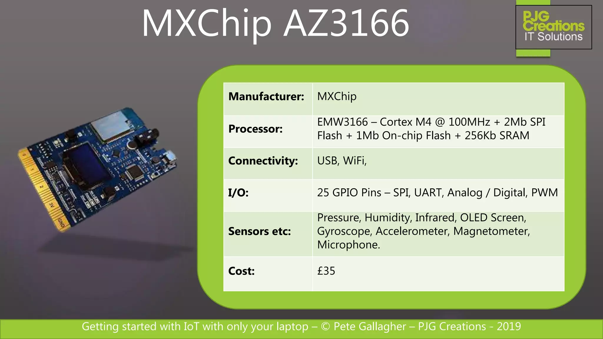 Getting started with IoT with only your laptop – © Pete Gallagher – PJG Creations - 2019
Manufacturer: MXChip
Processor:
EMW3166 – Cortex M4 @ 100MHz + 2Mb SPI
Flash + 1Mb On-chip Flash + 256Kb SRAM
Connectivity: USB, WiFi,
I/O: 25 GPIO Pins – SPI, UART, Analog / Digital, PWM
Sensors etc:
Pressure, Humidity, Infrared, OLED Screen,
Gyroscope, Accelerometer, Magnetometer,
Microphone.
Cost: £35
MXChip AZ3166
 