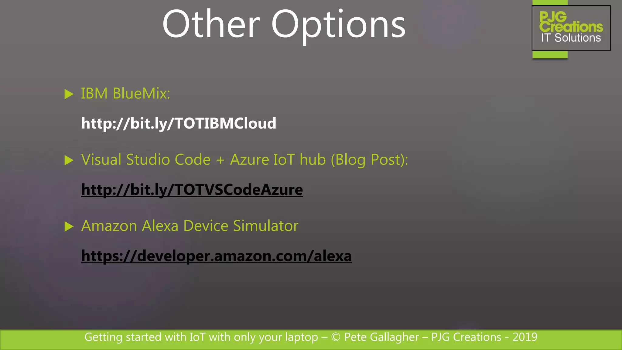 Getting started with IoT with only your laptop – © Pete Gallagher – PJG Creations - 2019
 IBM BlueMix:
http://bit.ly/TOTIBMCloud
 Visual Studio Code + Azure IoT hub (Blog Post):
http://bit.ly/TOTVSCodeAzure
 Amazon Alexa Device Simulator
https://developer.amazon.com/alexa
Other Options
 