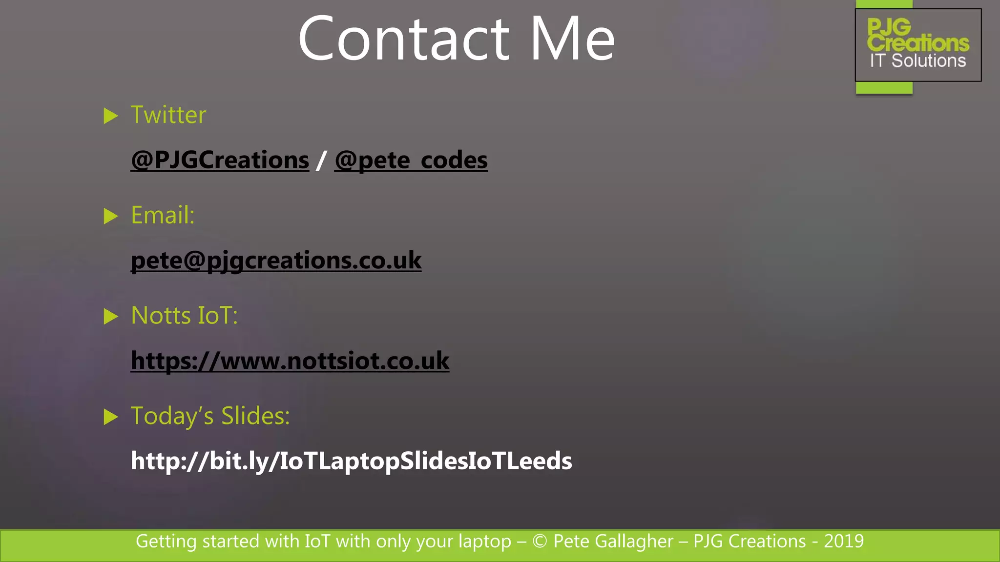 Getting started with IoT with only your laptop – © Pete Gallagher – PJG Creations - 2019
 Twitter
@PJGCreations / @pete_codes
 Email:
pete@pjgcreations.co.uk
 Notts IoT:
https://www.nottsiot.co.uk
 Today’s Slides:
http://bit.ly/IoTLaptopSlidesIoTLeeds
Contact Me
 